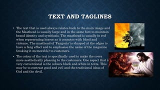 TEXT AND TAGLINES
• The text that is used always relates back to the main image and
the Masthead is usually large and in the same font to maintain
brand identity and symbiosis. The masthead is usually in red
when representing horror as it connotes with blood and
violence. The masthead of ‘Fangoria’ is sharped at the edges to
have a fang effect and to emphasise the name of the magazine
(making it memorable) to customers.
• The colour of the text is specifically used to make the cover
more aesthetically pleasing to the customers. One aspect that is
very conventional is the colours black and white in texts. This
may be to contrast good and evil and the traditional ideas of
God and the devil.
 