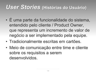 User Stories (Histórias do Usuário)

• É uma parte da funcionalidade do sistema,
  entendido pelo cliente / Product Owner,
  que representa um incremento de valor de
  negócio a ser implementado pela equipe.
• Tradicionalmente escritas em cartões.
• Meio de comunicação entre time e cliente
  sobre os requisitos a serem
  desenvolvidos.

                    108
 