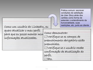 Prática comum: escrever
                                           condições de satisfação
                                           da User Story atrás dos
                                           cartões como forma de
                                           estender o entendimento da
                                           funcionalidade, suas
                                           restrições, etc. junto ao cliente
Como um usuário do LinkedIn, eu
quero atualizar o meu perfil
para que eu possa manter minhas demonstrar:
                             Como
informações atualizadas.     [ ]Verifique se os campos de
                             preenchimento obrigatório estão
                             preenchidos.
                             [ ]Verifique se o usuário recebe
                             confirmação de atualização do
                             perfil.
                             [ ]Etc.


                               113
 