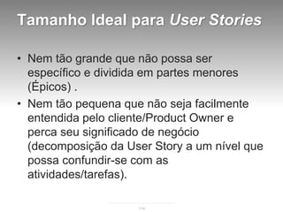 Tamanho Ideal para User Stories

• Nem tão grande que não possa ser
  específico e dividida em partes menores
  (Épicos) .
• Nem tão pequena que não seja facilmente
  entendida pelo cliente/Product Owner e
  perca seu significado de negócio
  (decomposição da User Story a um nível que
  possa confundir-se com as
  atividades/tarefas).

                     114
 