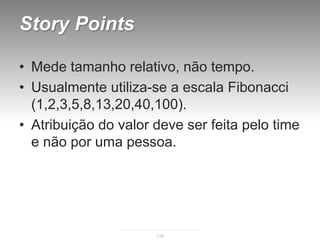 Story Points

• Mede tamanho relativo, não tempo.
• Usualmente utiliza-se a escala Fibonacci
  (1,2,3,5,8,13,20,40,100).
• Atribuição do valor deve ser feita pelo time
  e não por uma pessoa.




                      118
 