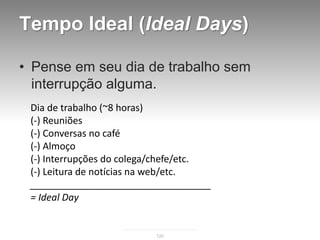 Tempo Ideal (Ideal Days)

• Pense em seu dia de trabalho sem
  interrupção alguma.
 Dia de trabalho (~8 horas)
 (-) Reuniões
 (-) Conversas no café
 (-) Almoço
 (-) Interrupções do colega/chefe/etc.
 (-) Leitura de notícias na web/etc.
 __________________________________
 = Ideal Day


                          120
 