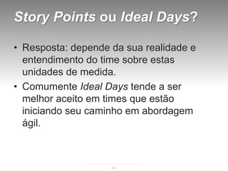 Story Points ou Ideal Days?

• Resposta: depende da sua realidade e
  entendimento do time sobre estas
  unidades de medida.
• Comumente Ideal Days tende a ser
  melhor aceito em times que estão
  iniciando seu caminho em abordagem
  ágil.



                    121
 