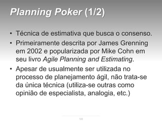 Planning Poker (1/2)

• Técnica de estimativa que busca o consenso.
• Primeiramente descrita por James Grenning
  em 2002 e popularizada por Mike Cohn em
  seu livro Agile Planning and Estimating.
• Apesar de usualmente ser utilizada no
  processo de planejamento ágil, não trata-se
  da única técnica (utiliza-se outras como
  opinião de especialista, analogia, etc.)


                     122
 
