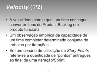 Velocity (1/2)

• A velocidade com a qual um time consegue
  converter itens do Product Backlog em
  produto funcional.
• Um observação empírica da capacidade de
  um time completar determinado conjunto de
  trabalho por iterações.
• Em um cenário de utilização de Story Points
  refere-se a quantidade de “pontos” entregues
  ao final de uma Iteração/Sprint.

                      125
 