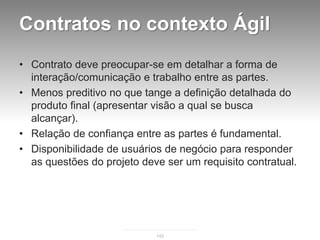 Contratos no contexto Ágil
• Contrato deve preocupar-se em detalhar a forma de
  interação/comunicação e trabalho entre as partes.
• Menos preditivo no que tange a definição detalhada do
  produto final (apresentar visão a qual se busca
  alcançar).
• Relação de confiança entre as partes é fundamental.
• Disponibilidade de usuários de negócio para responder
  as questões do projeto deve ser um requisito contratual.




                            142
 