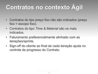 Contratos no contexto Ágil
• Contratos do tipo preço fixo não são indicados (preço
  fixo = escopo fixo).
• Contratos do tipo Time & Material são os mais
  indicados.
• Faturamento preferencialmente alinhado com as
  iterações/sprints.
• Sign-off do cliente ao final de cada iteração ajuda no
  controle de progresso do Contrato.




                             143
 