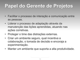 Papel do Gerente de Projetos
• Facilitar o processo de interação e comunicação entre
  as pessoas.
• Liderar o processo de adaptação através da
  manutenção das lições aprendidas, atuando nas
  ações corretivas.
• Proteger o time das distrações externas.
• Criar um ambiente seguro, qual incentiva a
  colaboração, o tomada de decisão e encoraja a
  experimentação.
• Manter um ambiente que suporta a alta produtividade.


                           146
 