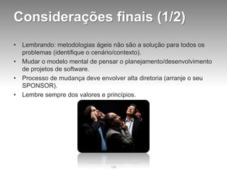 Considerações finais (1/2)
•   Lembrando: metodologias ágeis não são a solução para todos os
    problemas (identifique o cenário/contexto).
•   Mudar o modelo mental de pensar o planejamento/desenvolvimento
    de projetos de software.
•   Processo de mudança deve envolver alta diretoria (arranje o seu
    SPONSOR).
•   Lembre sempre dos valores e princípios.




                                 148
 