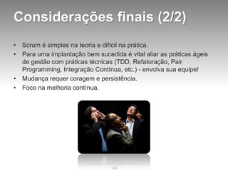 Considerações finais (2/2)
•   Scrum é simples na teoria e difícil na prática.
•   Para uma implantação bem sucedida é vital aliar as práticas ágeis
    de gestão com práticas técnicas (TDD, Refatoração, Pair
    Programming, Integração Contínua, etc.) - envolva sua equipe!
•   Mudança requer coragem e persistência.
•   Foco na melhoria contínua.




                                   149
 