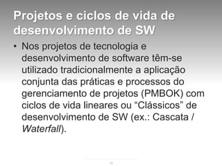 Projetos e ciclos de vida de
desenvolvimento de SW
• Nos projetos de tecnologia e
  desenvolvimento de software têm-se
  utilizado tradicionalmente a aplicação
  conjunta das práticas e processos do
  gerenciamento de projetos (PMBOK) com
  ciclos de vida lineares ou “Clássicos” de
  desenvolvimento de SW (ex.: Cascata /
  Waterfall).


                     15
 