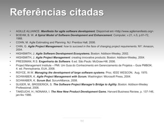 Referências citadas
•   AGILLE ALLIANCE. Manifesto for agile software development. Disponível em <http://www.agilemanifesto.org>.
•   BOEHM, B. W. A Spiral Model of Software Development and Enhancement. Computer, v.21, n.5, p.61-72,
    1988.
•   COHN, M. Agile Estimating and Planning. NJ: Prentice Hall, 2006.
•   CHIN, G. Agile Project Management: how to succeed in the face of changing project requirements. NY: Amacon,
    2004.
•   HIGHSMITH, J. Agile Software Development Ecosystems. Boston: Addison-Wesley, 2002.
•   HIGHSMITH, J. Agile Project Management: creating innovative products. Boston: Addison-Wesley, 2004.
•   PRESSMAN, R.S. Engenharia de Software. 6.ed. São Paulo: McGraw-Hill, 2006.
•   Project Management Institute – PMI. Um Guia do Conhecimento em Gerenciamento de Projetos – Guia PMBOK.
    4. ed. Pennsylvania, EUA, 2008.
•   ROYCE, W.W. Managing the development of large software systems. Proc. IEEE WESCON, Aug. 1970.
•   SCHWABER, K. Agile Project Management with Scrum. Washington: Microsoft Press, 2004.
•   SCHWABER, K. Scrum But. ScrumAlliance, 2008.
•   SLIGER, M.; BRODERICK, S. The Software Project Manager's Bridge to Agility. Boston: Addison-Wesley
    Professional, 2008.
•   TAKEUCHI, H.; NONAKA, I. The New New Product Development Game. Harvard Business Review, p. 137-146,
    jan-fev 1986.




                                                     151
 