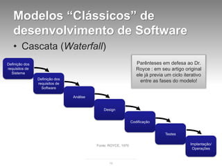 Modelos “Clássicos” de
   desenvolvimento de Software
   • Cascata (Waterfall)
Definição dos                                                     Parênteses em defesa ao Dr.
requisitos de                                                     Royce : em seu artigo original
  Sistema
                                                                  ele já previa um ciclo iterativo
                Definição dos
                requisitos de
                                                                    entre as fases do modelo!
                  Software

                                Análise


                                              Design


                                                               Codificação


                                                                                Testes


                                          Fonte: ROYCE, 1970                                Implantação/
                                                                                             Operações


                                                 16
 