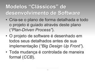 Modelos “Clássicos” de
desenvolvimento de Software
• Cria-se o plano de forma detalhada e todo
  o projeto é guiado através deste plano
  (“Plan-Driven Process”).
• O projeto de software é desenhado em
  todos seus detalhados antes de sua
  implementação (“Big Design Up Front”).
• Toda mudança é controlada de maneira
  formal (CCB).

                     18
 