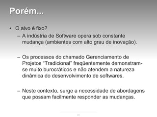 Porém...
• O alvo é fixo?
  – A indústria de Software opera sob constante
    mudança (ambientes com alto grau de inovação).

   – Os processos do chamado Gerenciamento de
     Projetos “Tradicional” freqüentemente demonstram-
     se muito burocráticos e não atendem a natureza
     dinâmica do desenvolvimento de softwares.

   – Neste contexto, surge a necessidade de abordagens
     que possam facilmente responder as mudanças.


                           21
 