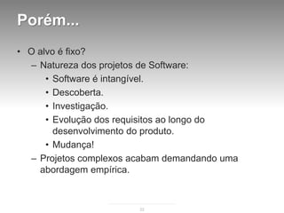 Porém...
• O alvo é fixo?
  – Natureza dos projetos de Software:
      • Software é intangível.
      • Descoberta.
      • Investigação.
      • Evolução dos requisitos ao longo do
        desenvolvimento do produto.
      • Mudança!
  – Projetos complexos acabam demandando uma
    abordagem empírica.



                        22
 