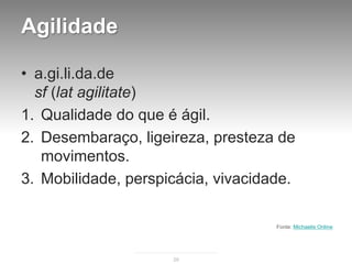 Agilidade

• a.gi.li.da.de
  sf (lat agilitate)
1. Qualidade do que é ágil.
2. Desembaraço, ligeireza, presteza de
   movimentos.
3. Mobilidade, perspicácia, vivacidade.

                                    Fonte: Michaelis Online




                     29
 