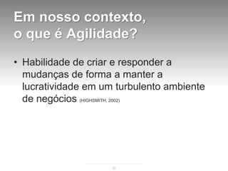 Em nosso contexto,
o que é Agilidade?
• Habilidade de criar e responder a
  mudanças de forma a manter a
  lucratividade em um turbulento ambiente
  de negócios (HIGHSMITH, 2002)




                     30
 