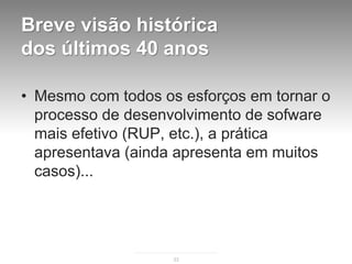 Breve visão histórica
dos últimos 40 anos

• Mesmo com todos os esforços em tornar o
  processo de desenvolvimento de sofware
  mais efetivo (RUP, etc.), a prática
  apresentava (ainda apresenta em muitos
  casos)...




                    33
 