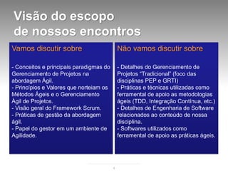 Visão do escopo
de nossos encontros
Vamos discutir sobre                         Não vamos discutir sobre

- Conceitos e principais paradigmas do       - Detalhes do Gerenciamento de
Gerenciamento de Projetos na                 Projetos “Tradicional” (foco das
abordagem Ágil.                              disciplinas PEP e GRTI)
- Princípios e Valores que norteiam os       - Práticas e técnicas utilizadas como
Métodos Ágeis e o Gerenciamento              ferramental de apoio as metodologias
Ágil de Projetos.                            ágeis (TDD, Integração Contínua, etc.)
- Visão geral do Framework Scrum.            - Detalhes de Engenharia de Software
- Práticas de gestão da abordagem            relacionados ao conteúdo de nossa
ágil.                                        disciplina.
- Papel do gestor em um ambiente de          - Softwares utilizados como
Agilidade.                                   ferramental de apoio as práticas ágeis.




                                         4
 