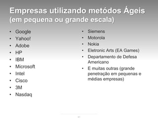 Empresas utilizando metódos Ágeis
(em pequena ou grande escala)
•   Google             •   Siemens
•   Yahoo!             •   Motorola
•   Adobe              •   Nokia
                       •   Eletronic Arts (EA Games)
•   HP
                       •   Departamento de Defesa
•   IBM                    Americano
•   Microsoft          •   E muitas outras (grande
•   Intel                  penetração em pequenas e
•   Cisco                  médias empresas)
•   3M
•   Nasdaq



                  41
 