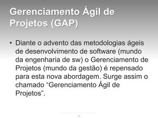 Gerenciamento Ágil de
Projetos (GAP)
• Diante o advento das metodologias ágeis
  de desenvolvimento de software (mundo
  da engenharia de sw) o Gerenciamento de
  Projetos (mundo da gestão) é repensado
  para esta nova abordagem. Surge assim o
  chamado “Gerenciamento Ágil de
  Projetos”.


                    42
 