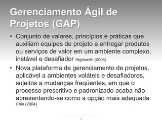 Gerenciamento Ágil de
Projetos (GAP)
• Conjunto de valores, princípios e práticas que
  auxiliam equipes de projeto a entregar produtos
  ou serviços de valor em um ambiente complexo,
  instável e desafiador Highsmith (2004)
• Nova plataforma de gerenciamento de projetos,
  aplicável a ambientes voláteis e desafiadores,
  sujeitos a mudanças freqüentes, em que o
  processo prescritivo e padronizado acaba não
  apresentando-se como a opção mais adequada
  Chin (2004)


                        43
 