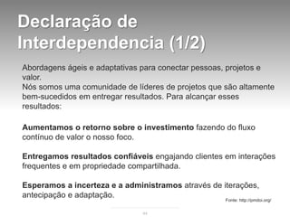 Declaração de
Interdependencia (1/2)
Abordagens ágeis e adaptativas para conectar pessoas, projetos e
valor.
Nós somos uma comunidade de líderes de projetos que são altamente
bem-sucedidos em entregar resultados. Para alcançar esses
resultados:

Aumentamos o retorno sobre o investimento fazendo do fluxo
contínuo de valor o nosso foco.

Entregamos resultados confiáveis engajando clientes em interações
frequentes e em propriedade compartilhada.

Esperamos a incerteza e a administramos através de iterações,
antecipação e adaptação.
                                                    Fonte: http://pmdoi.org/

                               44
 