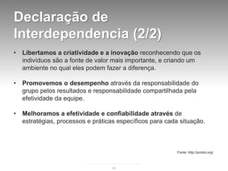 Declaração de
Interdependencia (2/2)
•   Libertamos a criatividade e a inovação reconhecendo que os
    indivíduos são a fonte de valor mais importante, e criando um
    ambiente no qual eles podem fazer a diferença.

•   Promovemos o desempenho através da responsabilidade do
    grupo pelos resultados e responsabilidade compartilhada pela
    efetividade da equipe.

•   Melhoramos a efetividade e confiabilidade através de
    estratégias, processos e práticas específicos para cada situação.



                                                           Fonte: http://pmdoi.org/



                                    45
 