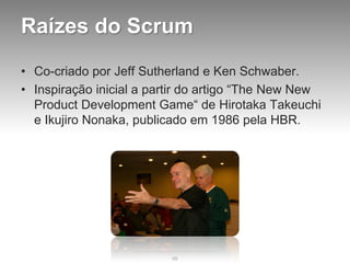 Raízes do Scrum
• Co-criado por Jeff Sutherland e Ken Schwaber.
• Inspiração inicial a partir do artigo “The New New
  Product Development Game“ de Hirotaka Takeuchi
  e Ikujiro Nonaka, publicado em 1986 pela HBR.




                          68
 