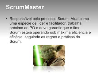 ScrumMaster
• Responsável pelo processo Scrum. Atua como
  uma espécie de líder e facilitador, trabalha
  próximo ao PO e deve garantir que o time
  Scrum esteja operando sob máxima eficiência e
  eficácia, seguindo as regras e práticas do
  Scrum.




                       74
 