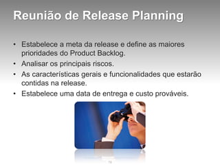 Reunião de Release Planning

• Estabelece a meta da release e define as maiores
  prioridades do Product Backlog.
• Analisar os principais riscos.
• As características gerais e funcionalidades que estarão
  contidas na release.
• Estabelece uma data de entrega e custo prováveis.




                            78
 