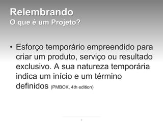 Relembrando
O que é um Projeto?


• Esforço temporário empreendido para
  criar um produto, serviço ou resultado
  exclusivo. A sua natureza temporária
  indica um início e um término
  definidos (PMBOK, 4th edition)


                      8
 