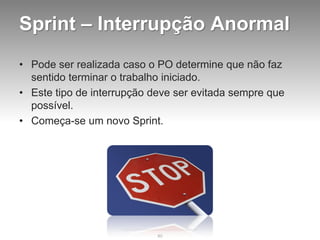 Sprint – Interrupção Anormal
• Pode ser realizada caso o PO determine que não faz
  sentido terminar o trabalho iniciado.
• Este tipo de interrupção deve ser evitada sempre que
  possível.
• Começa-se um novo Sprint.




                            80
 