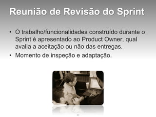 Reunião de Revisão do Sprint

• O trabalho/funcionalidades construído durante o
  Sprint é apresentado ao Product Owner, qual
  avalia a aceitação ou não das entregas.
• Momento de inspeção e adaptação.




                        83
 