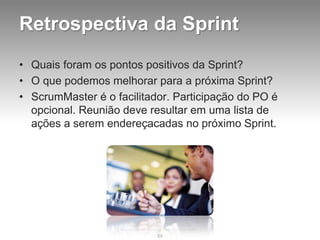Retrospectiva da Sprint
• Quais foram os pontos positivos da Sprint?
• O que podemos melhorar para a próxima Sprint?
• ScrumMaster é o facilitador. Participação do PO é
  opcional. Reunião deve resultar em uma lista de
  ações a serem endereçacadas no próximo Sprint.




                           84
 