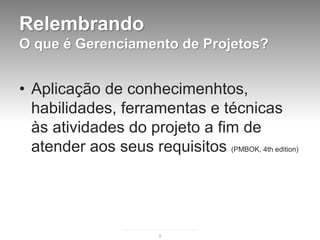 Relembrando
O que é Gerenciamento de Projetos?


• Aplicação de conhecimenhtos,
  habilidades, ferramentas e técnicas
  às atividades do projeto a fim de
  atender aos seus requisitos (PMBOK, 4th edition)




                        9
 
