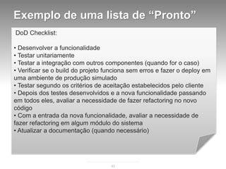 Exemplo de uma lista de “Pronto”
DoD Checklist:

• Desenvolver a funcionalidade
• Testar unitariamente
• Testar a integração com outros componentes (quando for o caso)
• Verificar se o build do projeto funciona sem erros e fazer o deploy em
uma ambiente de produção simulado
• Testar segundo os critérios de aceitação estabelecidos pelo cliente
• Depois dos testes desenvolvidos e a nova funcionalidade passando
em todos eles, avaliar a necessidade de fazer refactoring no novo
código
• Com a entrada da nova funcionalidade, avaliar a necessidade de
fazer refactoring em algum módulo do sistema
• Atualizar a documentação (quando necessário)




                                   93
 