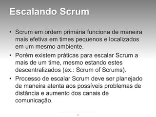 Escalando Scrum

• Scrum em ordem primária funciona de maneira
  mais efetiva em times pequenos e localizados
  em um mesmo ambiente.
• Porém existem práticas para escalar Scrum a
  mais de um time, mesmo estando estes
  descentralizados (ex.: Scrum of Scrums).
• Processo de escalar Scrum deve ser planejado
  de maneira atenta aos possíveis problemas de
  distância e aumento dos canais de
  comunicação.

                       95
 