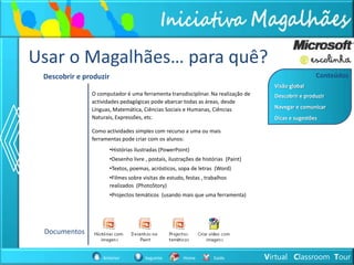 Usar o Magalhães… para quê?
 Descobrir e produzir                                                                                  Conteúdos
                                                                                       Visão global
               O computador é uma ferramenta transdisciplinar. Na realização de        Descobrir e produzir
               actividades pedagógicas pode abarcar todas as áreas, desde
               Línguas, Matemática, Ciências Sociais e Humanas, Ciências               Navegar e comunicar
               Naturais, Expressões, etc.                                              Dicas e sugestões

               Como actividades simples com recurso a uma ou mais
               ferramentas pode criar com os alunos:
                        •Histórias ilustradas (PowerPoint)
                        •Desenho livre , postais, ilustrações de histórias (Paint)
                        •Textos, poemas, acrósticos, sopa de letras (Word)
                        •Filmes sobre visitas de estudo, festas , trabalhos
                        realizados (PhotoStory)
                        •Projectos temáticos (usando mais que uma ferramenta)




 Documentos


                   Anterior            Seguinte         Home         Saída           Virtual Classroom Tour
 
