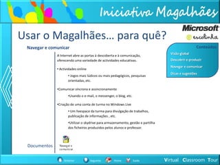 Usar o Magalhães… para quê?
 Navegar e comunicar                                                                                Conteúdos
                                                                                    Visão global
              A Internet abre as portas à descoberta e à comunicação,
              oferecendo uma variedade de actividades educativas.                   Descobrir e produzir
                                                                                    Navegar e comunicar
              • Actividades online
                                                                                    Dicas e sugestões
                     • Jogos mais lúdicos ou mais pedagógicos, pesquisas
                     orientadas, etc.

              •Comunicar síncrona e assincronamente
                     •Usando o e-mail, o messenger, o blog, etc.

              •Criação de uma conta de turma no Windows Live
                     • Um livespace da turma para divulgação de trabalhos,
                     publicação de informações , etc.
                     •Utilizar o skydrive para armazenamento, gestão e partilha
                     dos ficheiros produzidos pelos alunos e professor.




 Documentos

                  Anterior           Seguinte      Home            Saída          Virtual Classroom Tour
 