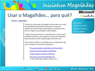 Usar o Magalhães… para quê?
 Dicas e sugestões                                                                                 Conteúdos
                                                                                   Visão global
               • Utilizar um computador com ligação à Internet abre um mundo
                                                                                   Descobrir e produzir
               de possibilidades para projectos educativos. Comece por
               implementar tarefas simples, desde explorar conteúdos online,       Navegar e comunicar
               até criar imagens, apresentações e vídeos digitais.
                                                                                   Dicas e sugestões
               • Sugira aos pais que utilizem o computador com os alunos para
               actividades de família, como organizar um álbum de fotografias,
               elaborar postais de natal, explorar jogos interactivos, etc…

               • Para melhor conceber as actividades que vai implementar, veja
               como rentabilizar as ferramentas disponíveis:

                        • Crie apresentações multimédia no MS PowerPoint
                        • Explore as funcionalidades do MS Word
                        • Organize dados e gráficos no MS Excel
                        • Descubra os serviços do Windows Live
                         (E-mail, Messenger, Skydrive, Spaces, etc…)




                     Anterior         Seguinte        Home         Saída         Virtual Classroom Tour
 