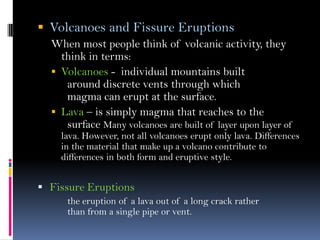  Volcanoes and Fissure Eruptions
When most people think of volcanic activity, they
think in terms:
 Volcanoes - individual mountains built
around discrete vents through which
magma can erupt at the surface.
 Lava – is simply magma that reaches to the
surface Many volcanoes are built of layer upon layer of
lava. However, not all volcanoes erupt only lava. Differences
in the material that make up a volcano contribute to
differences in both form and eruptive style.
 Fissure Eruptions
the eruption of a lava out of a long crack rather
than from a single pipe or vent.
 