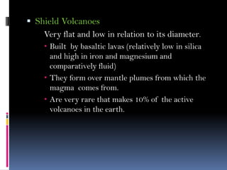 Shield Volcanoes
Very flat and low in relation to its diameter.
 Built by basaltic lavas (relatively low in silica
and high in iron and magnesium and
comparatively fluid)
 They form over mantle plumes from which the
magma comes from.
 Are very rare that makes 10% of the active
volcanoes in the earth.
 