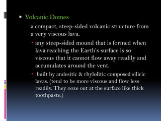  Volcanic Domes
a compact, steep-sided volcanic structure from
a very viscous lava.
 any steep-sided mound that is formed when
lava reaching the Earth’s surface is so
viscous that it cannot flow away readily and
accumulates around the vent.
 built by andesitic & rhylolitic composed silicic
lavas. (tend to be more viscous and flow less
readily. They ooze out at the surface like thick
toothpaste.)
 