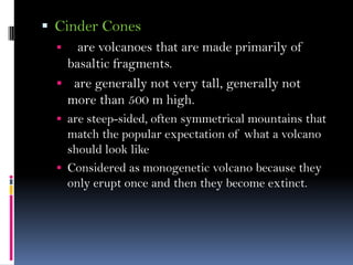  Cinder Cones
 are volcanoes that are made primarily of
basaltic fragments.
 are generally not very tall, generally not
more than 500 m high.
 are steep-sided, often symmetrical mountains that
match the popular expectation of what a volcano
should look like
 Considered as monogenetic volcano because they
only erupt once and then they become extinct.
 