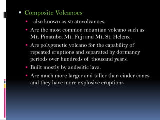  Composite Volcanoes
 also known as stratovolcanoes.
 Are the most common mountain volcano such as
Mt. Pinatubo, Mt. Fuji and Mt. St. Helens.
 Are polygenetic volcano for the capability of
repeated eruptions and separated by dormancy
periods over hundreds of thousand years.
 Built mostly by andesitic lava.
 Are much more larger and taller than cinder cones
and they have more explosive eruptions.
 