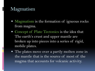 Magmatism
 Magmatism is the formation of igneous rocks
from magma.
 Concept of Plate Tectonics is the idea that
The earth’s crust and upper mantle are
broken up into pieces into a series of rigid,
mobile plates.
 The plates move over a partly molten zone in
the mantle that is the source of most of the
magma that accounts for volcanic activity.
 