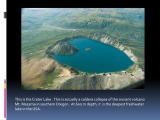This is the Crater Lake .This is actually a caldera collapse of the ancient volcano
Mt. Mazama in southern Oregon. At 600 m depth, it is the deepest freshwater
lake in the USA.
 