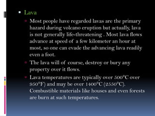  Lava
 Most people have regarded lavas are the primary
hazard during volcano eruption but actually, lava
is not generally life-threatening . Most lava flows
advance at speed of a few kilometer an hour at
most, so one can evade the advancing lava readily
even a foot.
 The lava will of course, destroy or bury any
property over it flows.
 Lava temperatures are typically over 500°C over
950°F) and may be over 1400°C (2550°C).
Combustible materials like houses and even forests
are burn at such temperatures.
 
